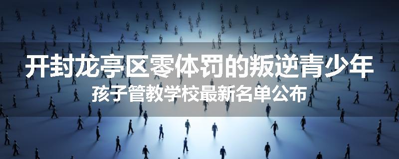 开封龙亭区零体罚的叛逆青少年孩子管教学校最新名单公布