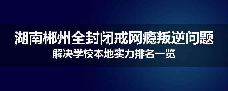 湖南郴州全封闭戒网瘾叛逆问题解决学校本地实力排名一览