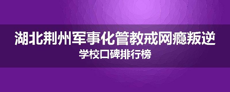 湖北荆州军事化管教戒网瘾叛逆学校口碑排行榜