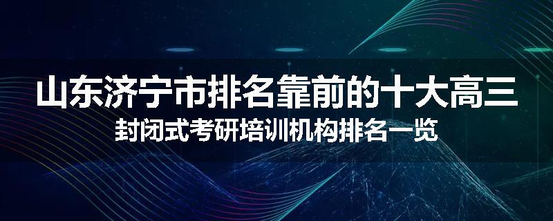 山东济宁市排名靠前的十大高三封闭式考研培训机构排名一览