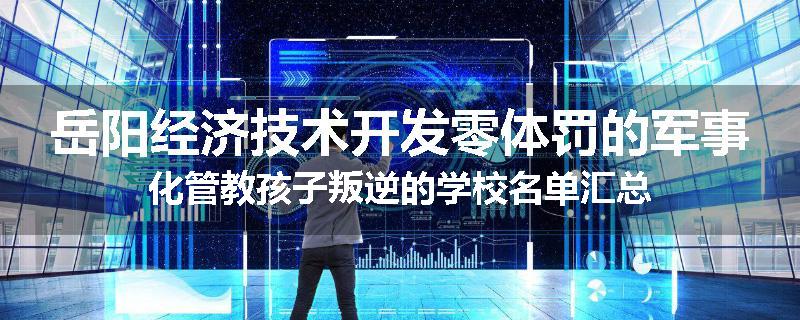 岳阳经济技术开发零体罚的军事化管教孩子叛逆的学校名单汇总