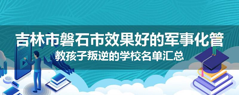 吉林市磐石市效果好的军事化管教孩子叛逆的学校名单汇总