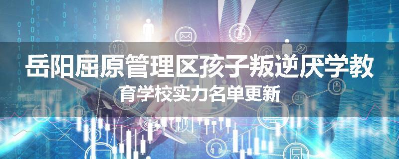 岳阳屈原管理区孩子叛逆厌学教育学校实力名单更新