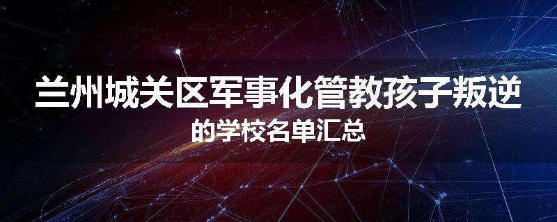 兰州城关区军事化管教孩子叛逆的学校名单汇总