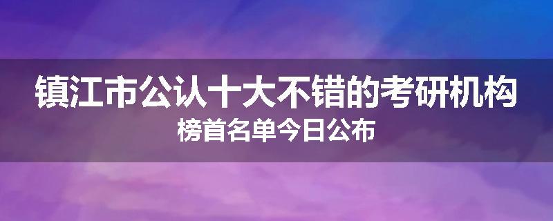 镇江市公认十大不错的考研机构榜首名单今日公布