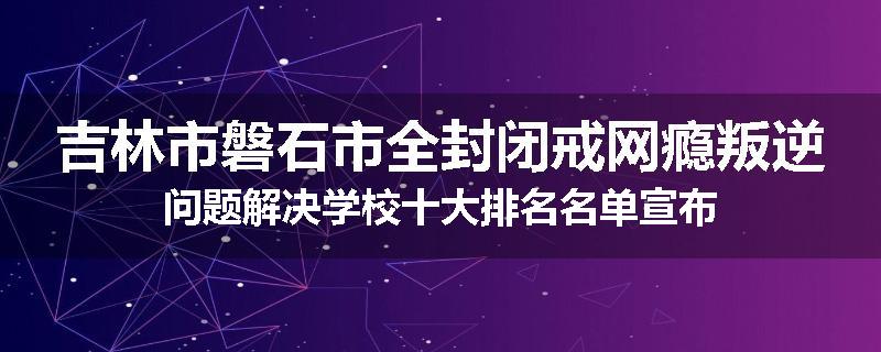吉林市磐石市全封闭戒网瘾叛逆问题解决学校十大排名名单宣布