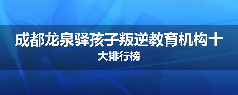 成都龙泉驿孩子叛逆教育机构十大排行榜
