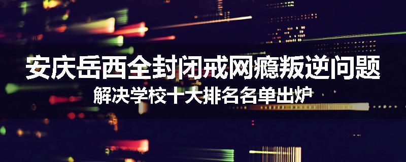 安庆岳西全封闭戒网瘾叛逆问题解决学校十大排名名单出炉