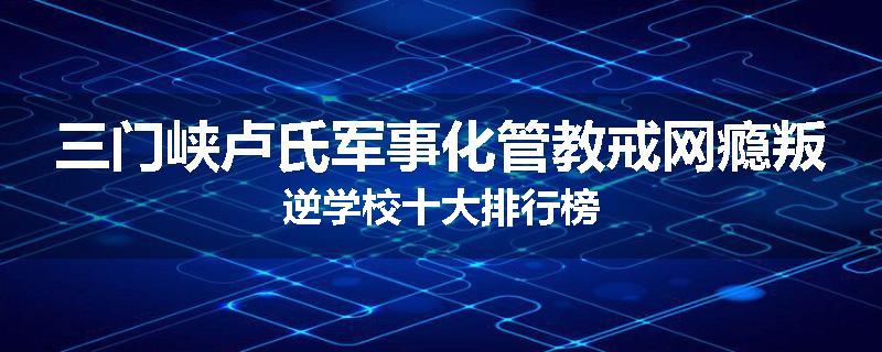 三门峡卢氏军事化管教戒网瘾叛逆学校十大排行榜