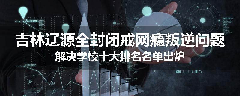 吉林辽源全封闭戒网瘾叛逆问题解决学校十大排名名单出炉
