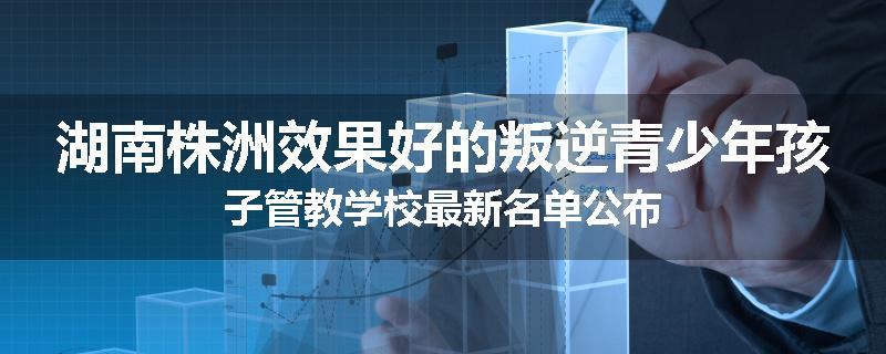 湖南株洲效果好的叛逆青少年孩子管教学校最新名单公布
