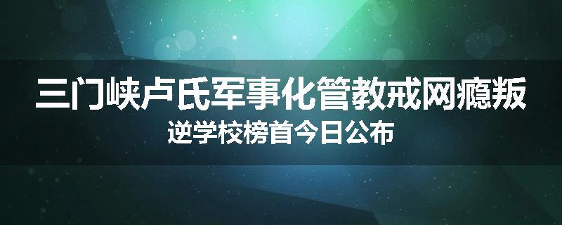 三门峡卢氏军事化管教戒网瘾叛逆学校榜首今日公布