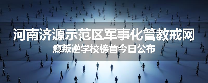 河南济源示范区军事化管教戒网瘾叛逆学校榜首今日公布