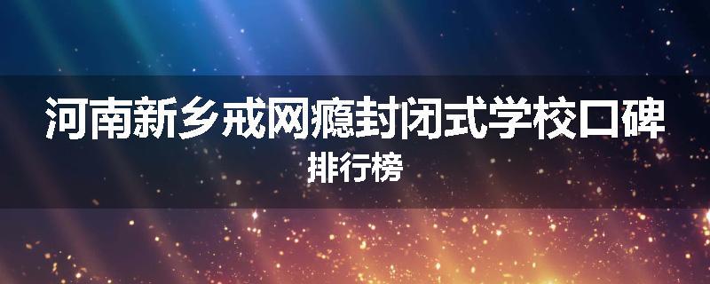 河南新乡戒网瘾封闭式学校口碑排行榜