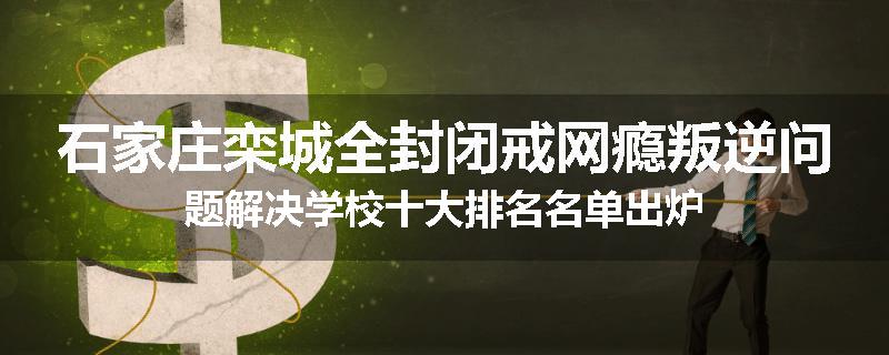 石家庄栾城全封闭戒网瘾叛逆问题解决学校十大排名名单出炉