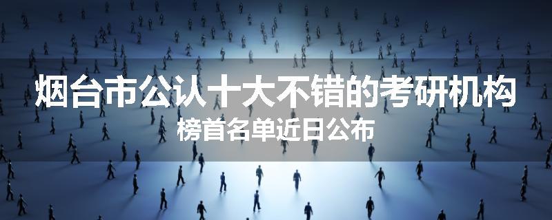烟台市公认十大不错的考研机构榜首名单近日公布