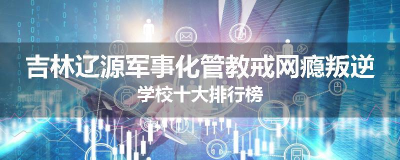吉林辽源军事化管教戒网瘾叛逆学校十大排行榜