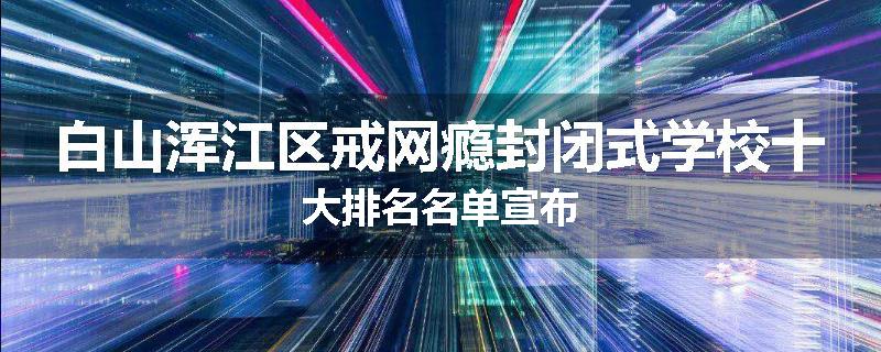 白山浑江区戒网瘾封闭式学校十大排名名单宣布