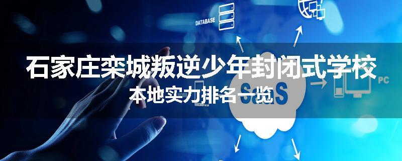 石家庄栾城叛逆少年封闭式学校本地实力排名一览