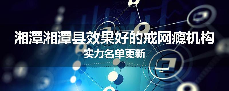 湘潭湘潭县效果好的戒网瘾机构实力名单更新