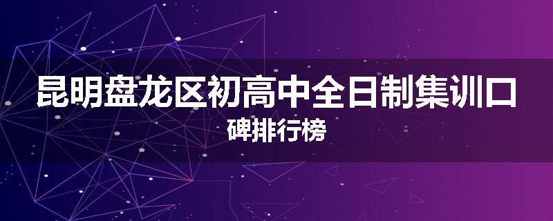 昆明盘龙区初高中全日制集训口碑排行榜