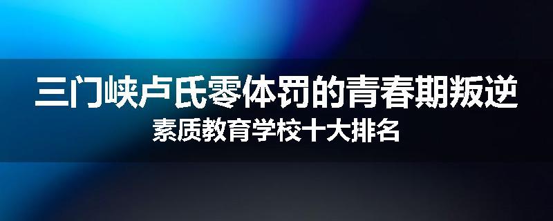三门峡卢氏零体罚的青春期叛逆素质教育学校十大排名