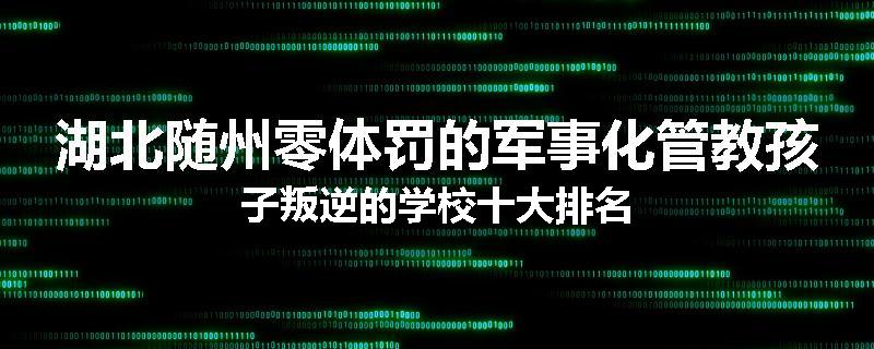湖北随州零体罚的军事化管教孩子叛逆的学校十大排名