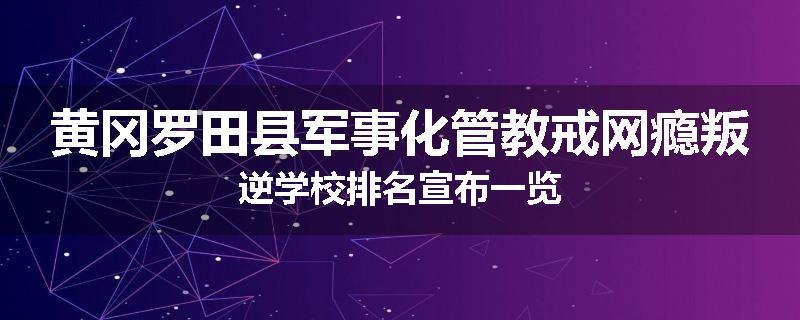 黄冈罗田县军事化管教戒网瘾叛逆学校排名宣布一览