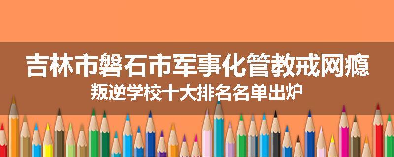 吉林市磐石市军事化管教戒网瘾叛逆学校十大排名名单出炉