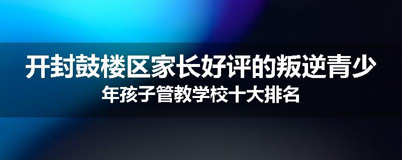 开封鼓楼区家长好评的叛逆青少年孩子管教学校十大排名