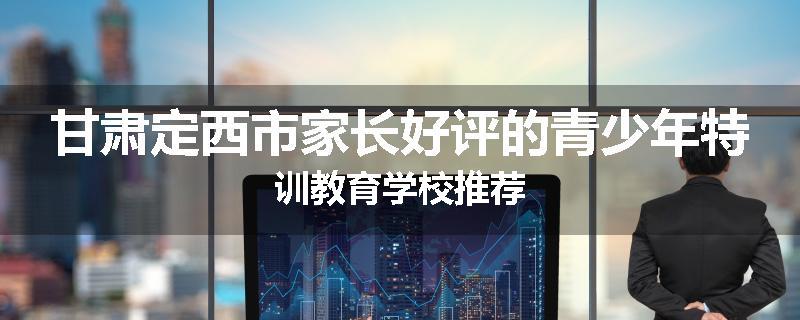 甘肃定西市家长好评的青少年特训教育学校推荐