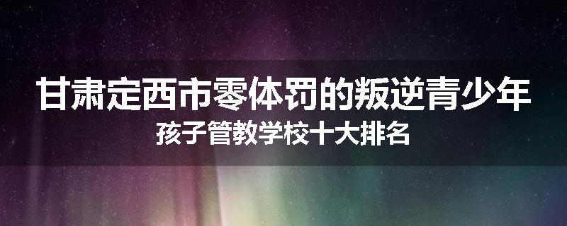 甘肃定西市零体罚的叛逆青少年孩子管教学校十大排名