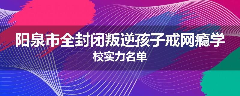 阳泉市全封闭叛逆孩子戒网瘾学校实力名单