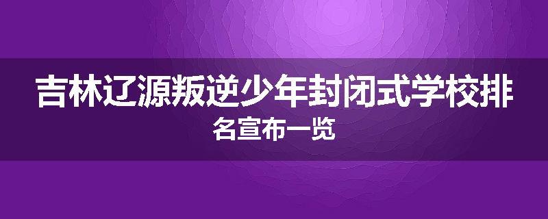 吉林辽源叛逆少年封闭式学校排名宣布一览