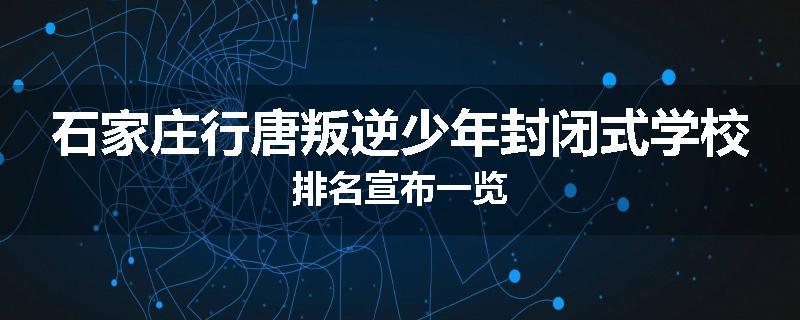 石家庄行唐叛逆少年封闭式学校排名宣布一览