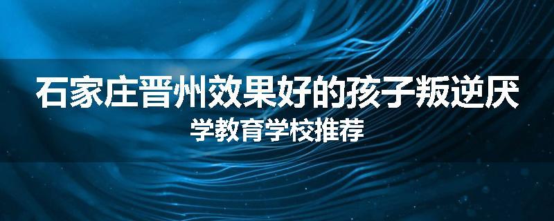 石家庄晋州效果好的孩子叛逆厌学教育学校推荐