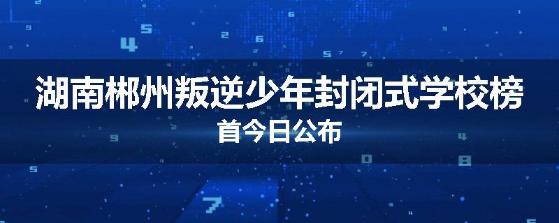 湖南郴州叛逆少年封闭式学校榜首今日公布