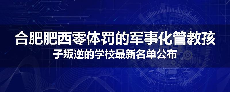 合肥肥西零体罚的军事化管教孩子叛逆的学校最新名单公布