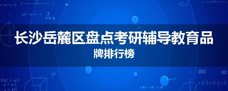 长沙岳麓区盘点考研辅导教育品牌排行榜