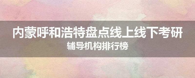 内蒙呼和浩特盘点线上线下考研辅导机构排行榜