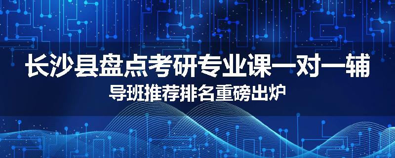 长沙县盘点考研专业课一对一辅导班推荐排名重磅出炉
