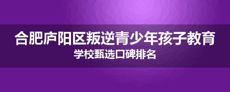 合肥庐阳区叛逆青少年孩子教育学校甄选口碑排名
