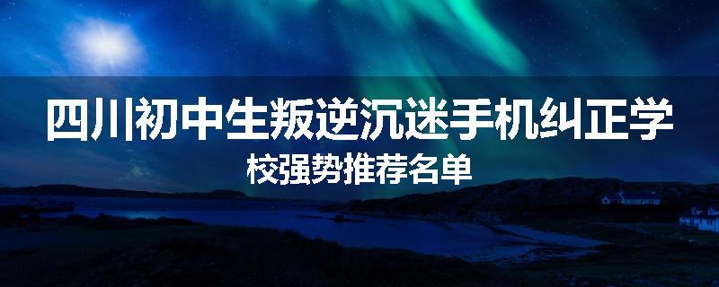 四川初中生叛逆沉迷手机纠正学校强势推荐名单