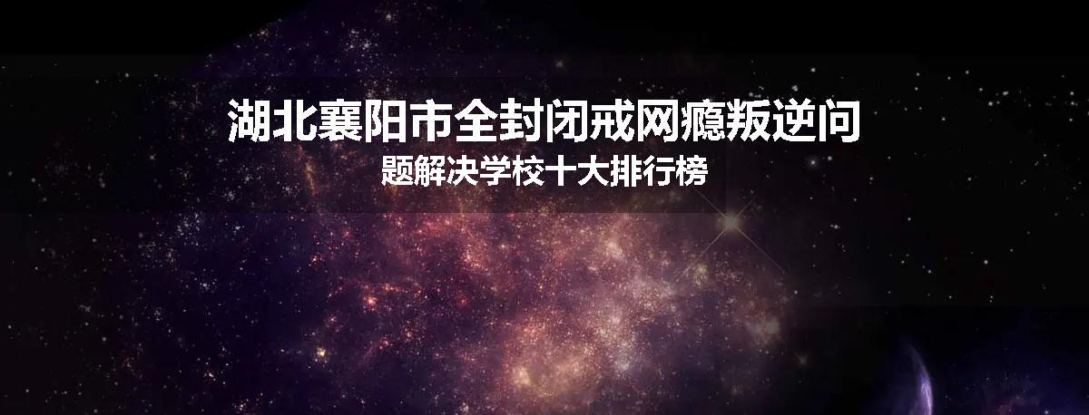湖北襄阳市全封闭戒网瘾叛逆问题解决学校十大排行榜