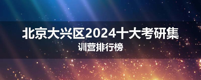 北京大兴区2024十大考研集训营排行榜