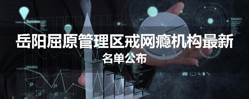 岳阳屈原管理区戒网瘾机构最新名单公布