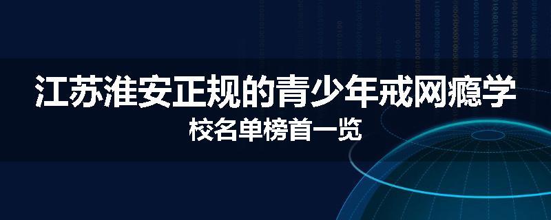 江苏淮安正规的青少年戒网瘾学校名单榜首一览