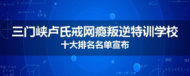 三门峡卢氏戒网瘾叛逆特训学校十大排名名单宣布