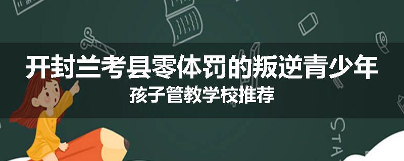 开封兰考县零体罚的叛逆青少年孩子管教学校推荐