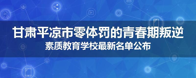 甘肃平凉市零体罚的青春期叛逆素质教育学校最新名单公布